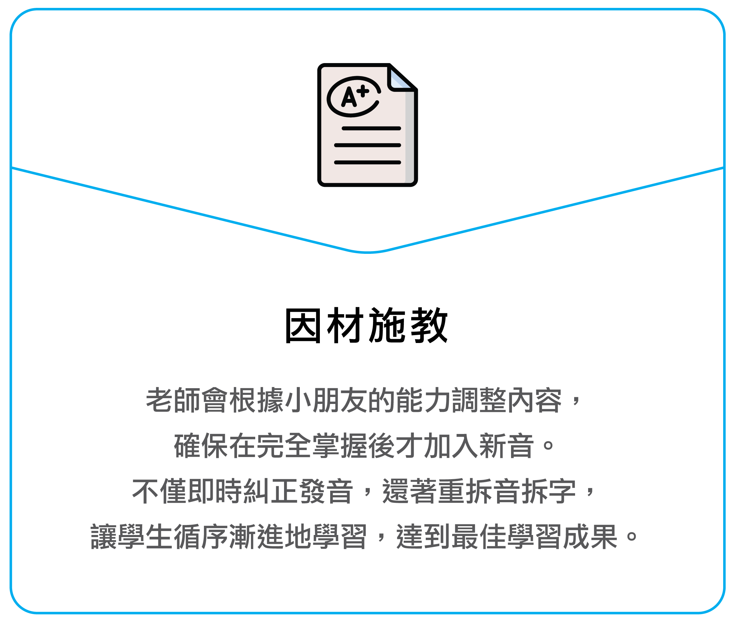 老师会根据孩子的能力调整内容，确保在完全掌握后才加入新音。不仅即时纠正发音，还着重拆音拆字，让学生循序渐进地学习，达到最佳学习成果。