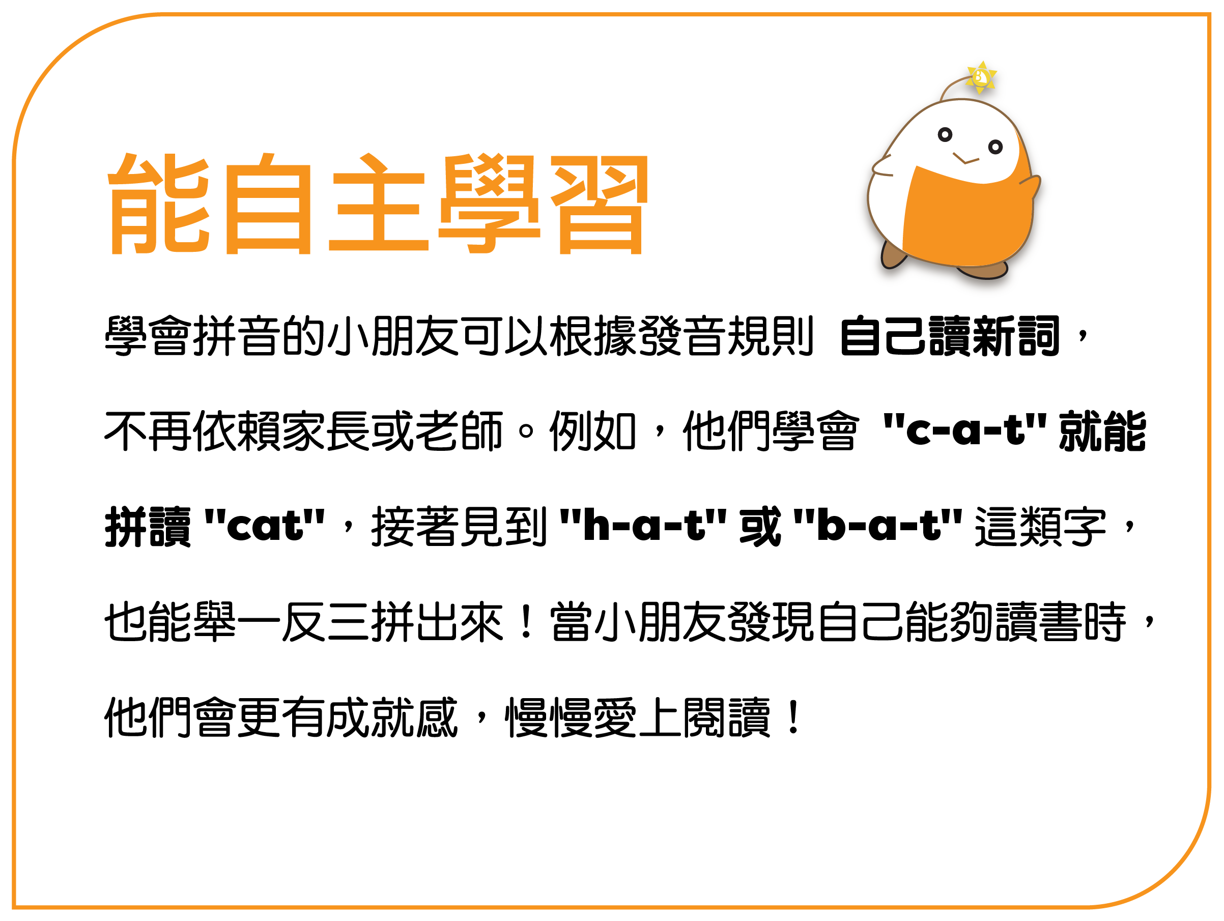 学会拼音的孩子可以根据发音规则 自己读新词， 不再依赖家长或老师。例如，他们学会 “c-a-t” 就能 拼读 “cat”，接着见到 “h-a-t” 或 “b-a-t” 这类字， 也能举一反三拼出来！当孩子发现自己能够读书时， 他们会更有成就感，慢慢爱上阅读！