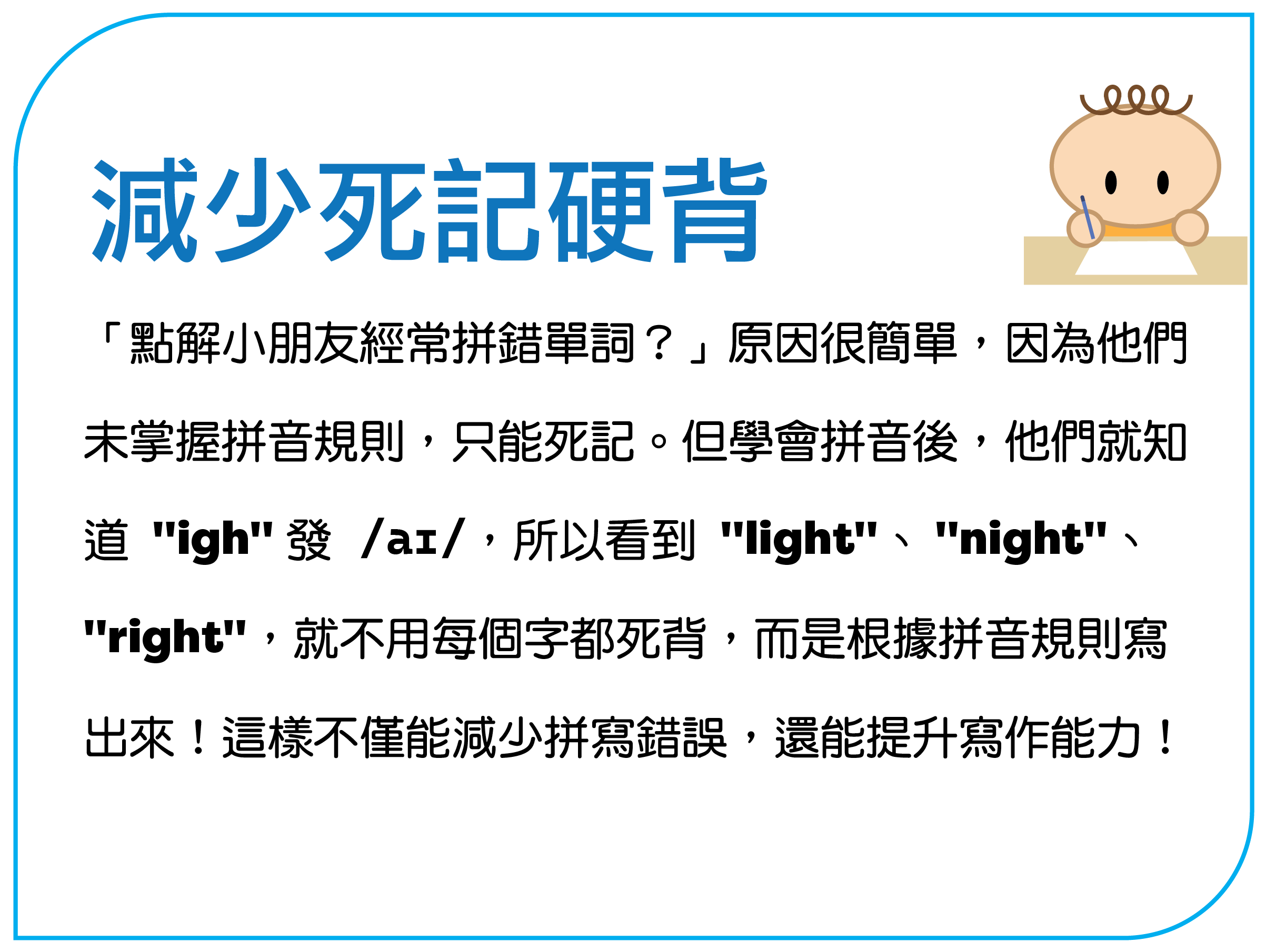 “点解孩子经常拼错单词？”原因很简单，因为他们 未掌握拼音规则，只能死记。但学会拼音后，他们就知 道 "igh" 发 /aɪ/，所以看到 "light"、"night"、 "right"，就不用每个字都死背，而是根据拼音规则写 出来！这样不仅能减少拼写错误，还能提升写作能力！
