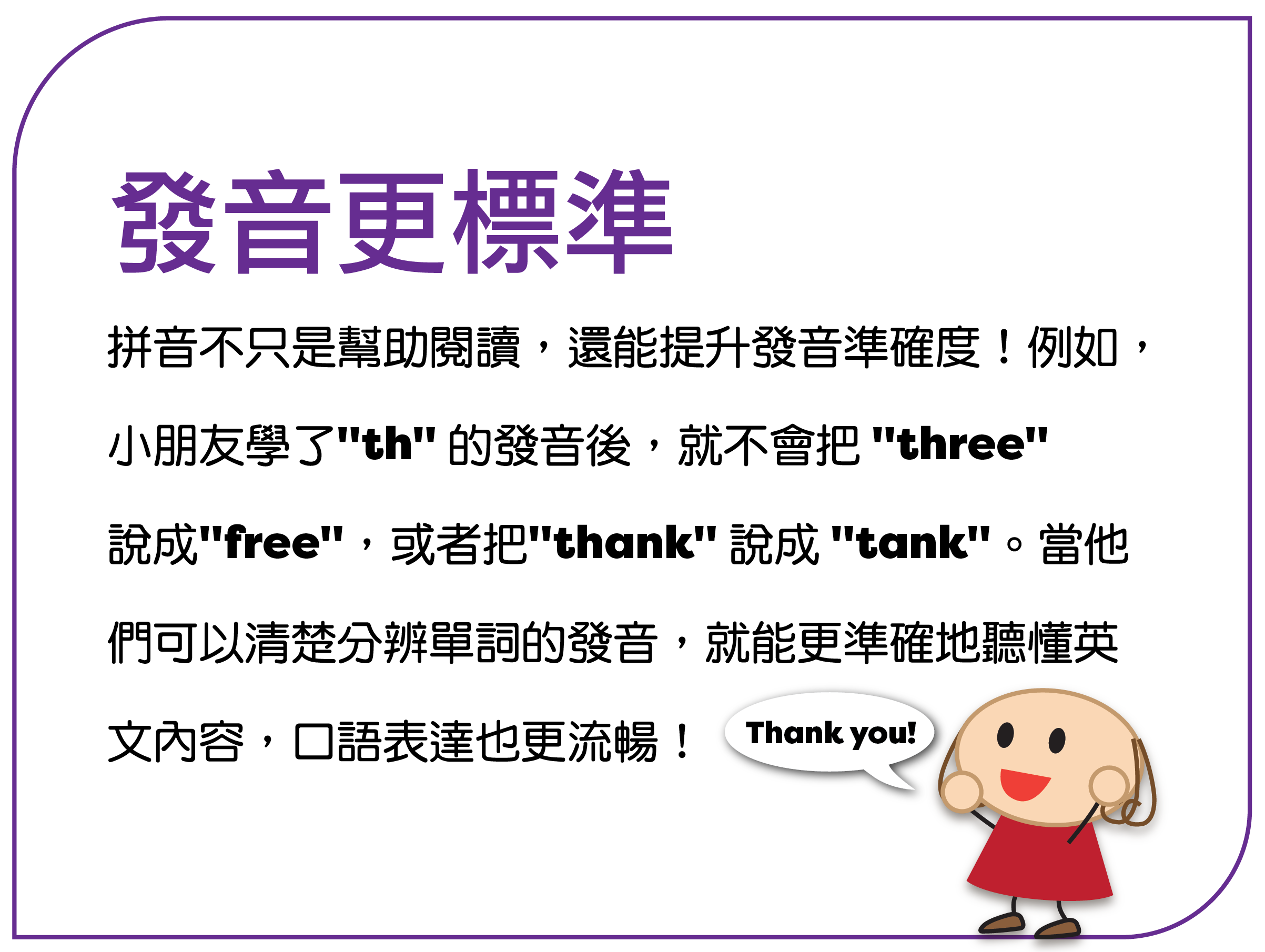 拼音不只是帮助阅读，还能提升发音准确度！例如， 孩子学了 "th" 的发音后，就不会把 "three" 说成 "free"，或者把 "thank" 说成 "tank"。当他 们可以清楚分辨单词的发音，就能更准确地听懂英 文内容，口语表达也更流畅！