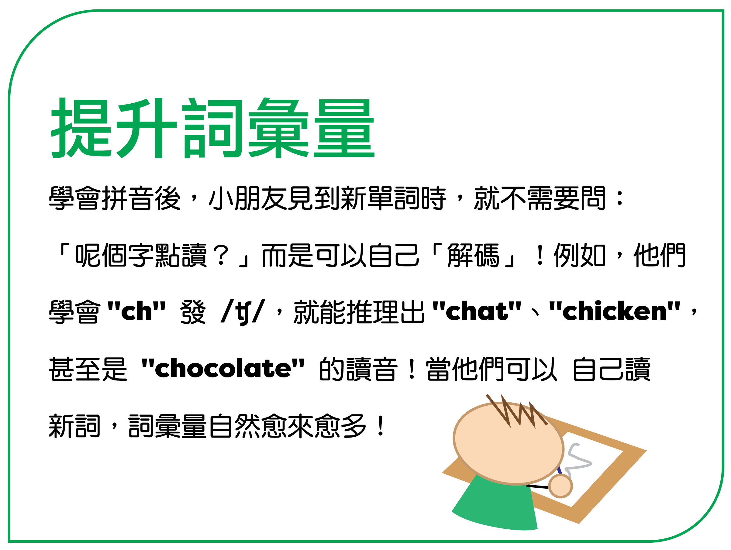 学会拼音后，孩子见到新单词时，就不需要问： “呢个字点读？”而是可以自己“解码”！例如，他们 学会 "ch" 发 /tʃ/，就能推理出 "chat"、"chicken"， 甚至是 "chocolate" 的读音！当他们可以自己读 新词，词汇量自然愈来愈多！